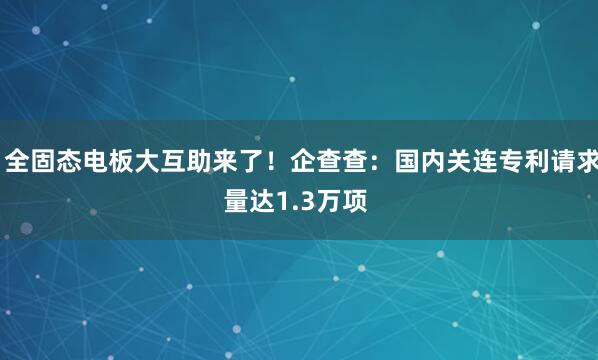  全固态电板大互助来了！企查查：国内关连专利请求量达1.3万项 